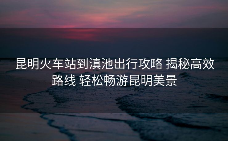 昆明火車站到滇池出行攻略 揭秘高效路線 輕松暢游昆明美景 昆明火車站到滇池出行攻略 揭秘高效路線 輕松暢游昆明美景