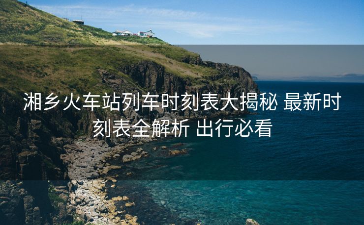 湘鄉(xiāng)火車站列車時(shí)刻表大揭秘 最新時(shí)刻表全解析 出行必看