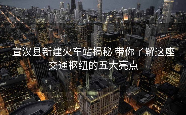 宣漢縣新建火車站揭秘 帶你了解這座交通樞紐的五大亮點(diǎn)