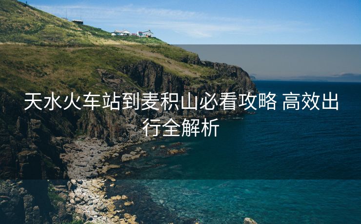 天水火車(chē)站到麥積山必看攻略 高效出行全解析
