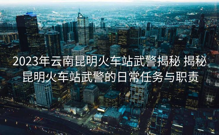 2023年云南昆明火車站武警揭秘 揭秘昆明火車站武警的日常任務與職責 2023年云南昆明火車站武警揭秘 揭秘昆明火車站武警的日常任務與職責