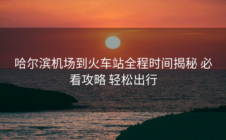 哈爾濱機場到火車站全程時間揭秘 必看攻略 輕松出行 哈爾濱機場到火車站全程時間揭秘 必看攻略 輕松出行