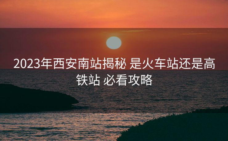 2023年西安南站揭秘 是火車站還是高鐵站 必看攻略