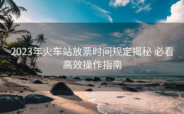 2023年火車站放票時(shí)間規(guī)定揭秘 必看高效操作指南 2023年火車站放票時(shí)間規(guī)定揭秘 必看高效操作指南