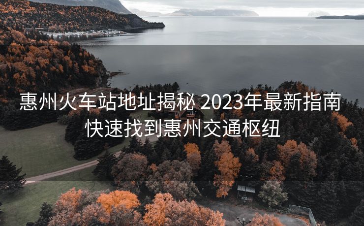 惠州火車(chē)站地址揭秘 2023年最新指南 快速找到惠州交通樞紐 惠州火車(chē)站地址揭秘 2023年最新指南 快速找到惠州交通樞紐