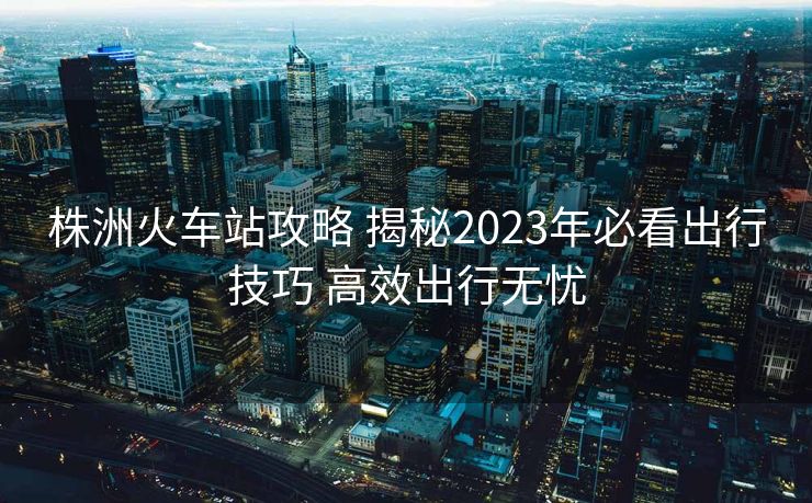 株洲火車站攻略 揭秘2023年必看出行技巧 高效出行無(wú)憂