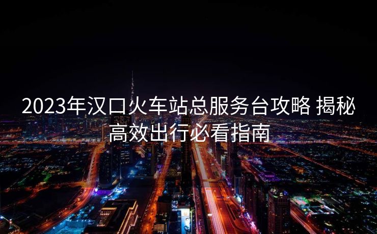2023年漢口火車站總服務(wù)臺攻略 揭秘高效出行必看指南